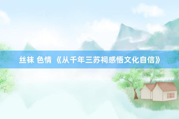 丝袜 色情 《从千年三苏祠感悟文化自信》