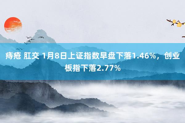 痔疮 肛交 1月8日上证指数早盘下落1.46%，创业板指下落2.77%