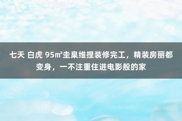 七天 白虎 95㎡圭臬维捏装修完工，精装房丽都变身，一不注重住进电影般的家