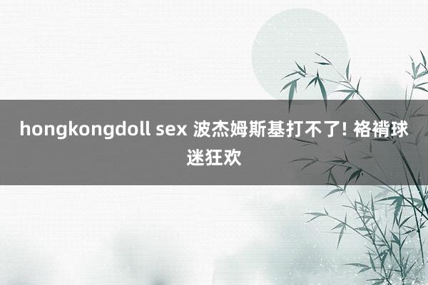 hongkongdoll sex 波杰姆斯基打不了! 袼褙球迷狂欢