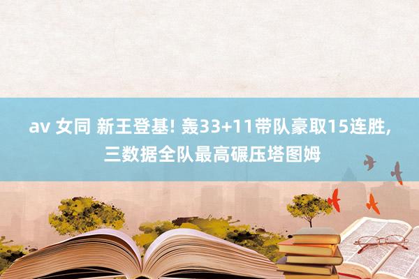 av 女同 新王登基! 轰33+11带队豪取15连胜, 三数据全队最高碾压塔图姆