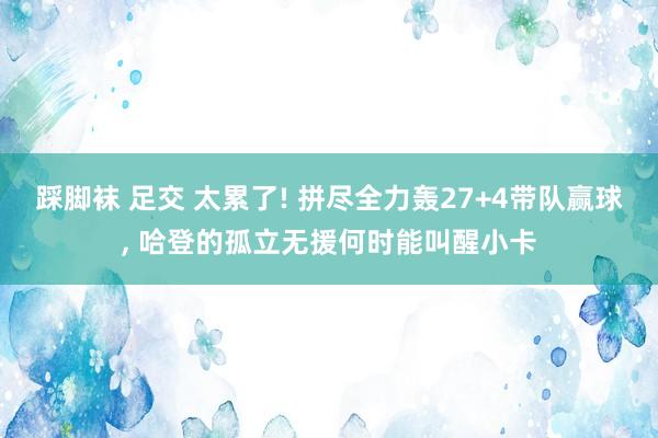 踩脚袜 足交 太累了! 拼尽全力轰27+4带队赢球, 哈登的孤立无援何时能叫醒小卡