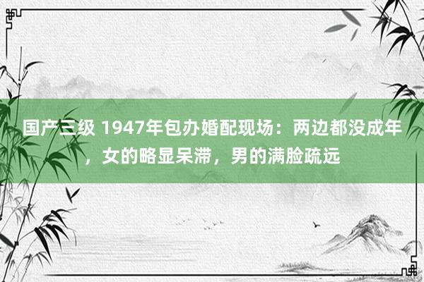 国产三级 1947年包办婚配现场:两边都没成年,女的略显呆滞,男的满脸疏远