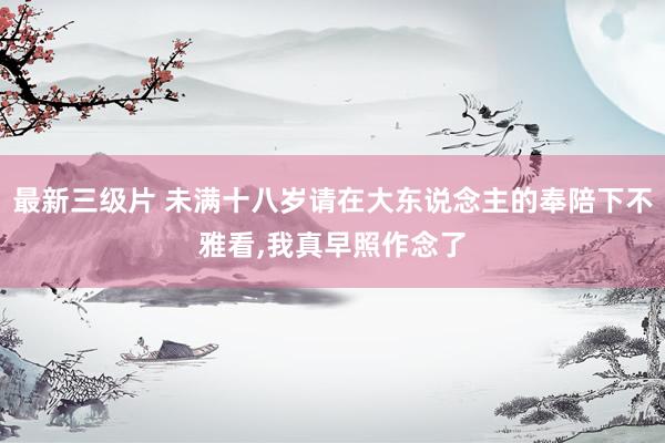 最新三级片 未满十八岁请在大东说念主的奉陪下不雅看,我真早照作念了