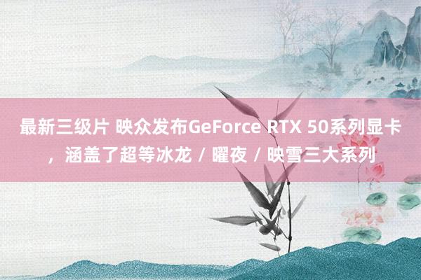 最新三级片 映众发布GeForce RTX 50系列显卡,涵盖了超等冰龙 / 曜夜 / 映雪三大系列