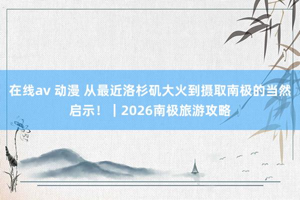 在线av 动漫 从最近洛杉矶大火到摄取南极的当然启示！｜2026南极旅游攻略