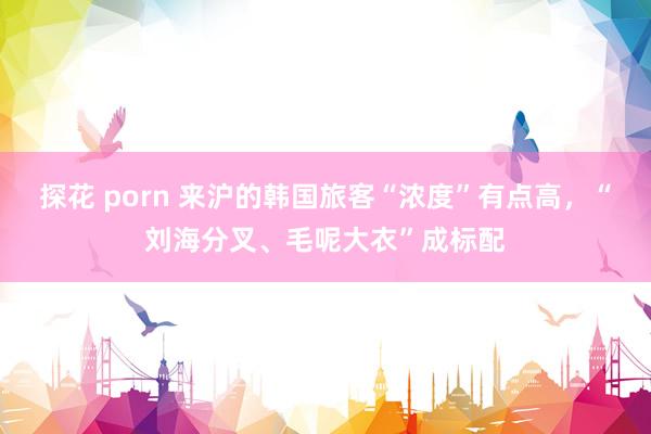 探花 porn 来沪的韩国旅客“浓度”有点高,“刘海分叉、毛呢大衣”成标配