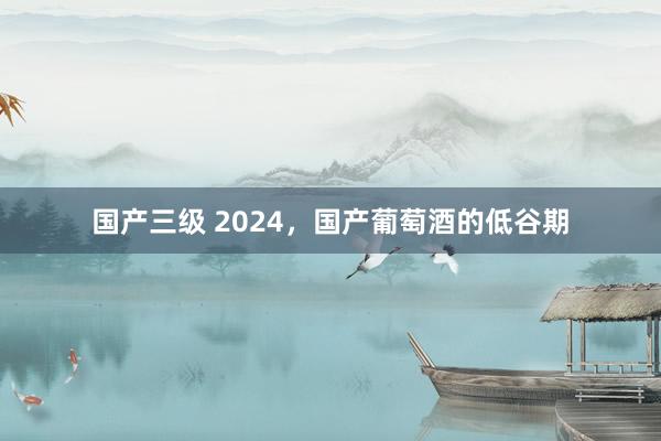 国产三级 2024,国产葡萄酒的低谷期