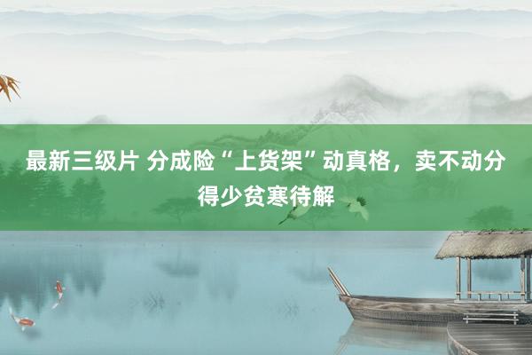 最新三级片 分成险“上货架”动真格,卖不动分得少贫寒待解
