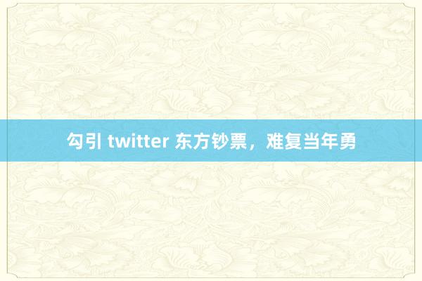 勾引 twitter 东方钞票，难复当年勇