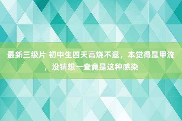 最新三级片 初中生四天高烧不退,本觉得是甲流,没猜想一查竟是这种感染