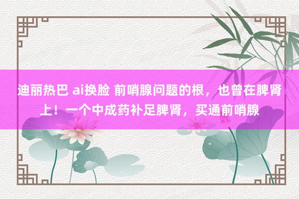迪丽热巴 ai换脸 前哨腺问题的根,也曾在脾肾上!一个中成药补足脾肾,买通前哨腺
