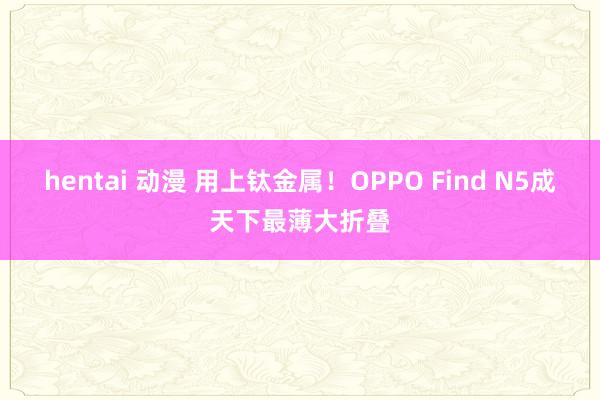 hentai 动漫 用上钛金属！OPPO Find N5成天下最薄大折叠