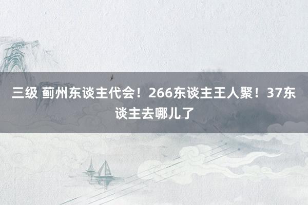 三级 蓟州东谈主代会！266东谈主王人聚！37东谈主去哪儿了