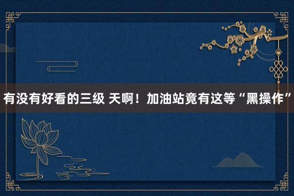 有没有好看的三级 天啊！加油站竟有这等“黑操作”