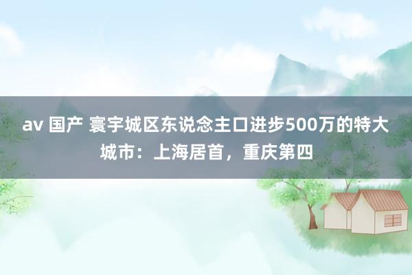 av 国产 寰宇城区东说念主口进步500万的特大城市:上海居首,重庆第四