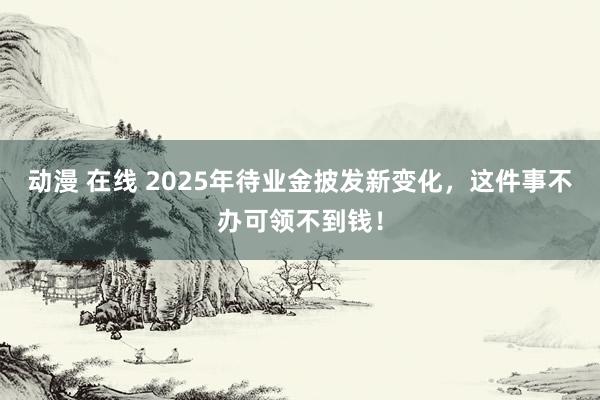 动漫 在线 2025年待业金披发新变化,这件事不办可领不到钱!