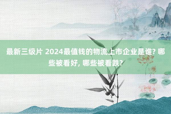 最新三级片 2024最值钱的物流上市企业是谁? 哪些被看好, 哪些被看跌?