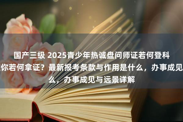 国产三级 2025青少年热诚盘问师证若何登科?手把手教你若何拿证?最新报考条款与作用是什么,办事成见与远景详解