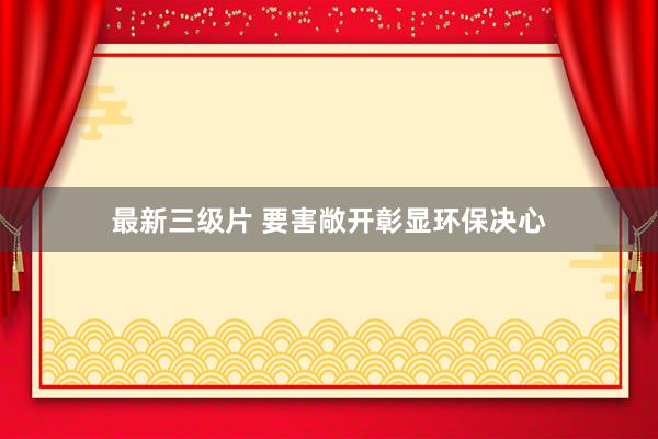 最新三级片 要害敞开彰显环保决心