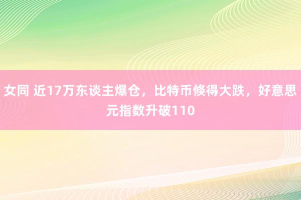 女同 近17万东谈主爆仓,比特币倏得大跌,好意思元指数升破110