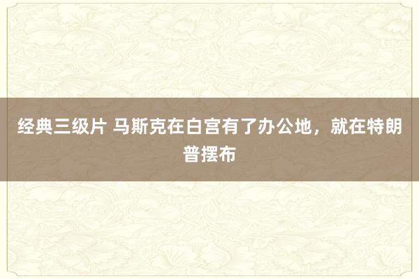经典三级片 马斯克在白宫有了办公地,就在特朗普摆布