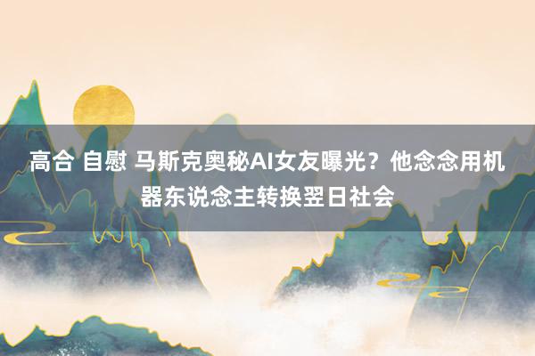 高合 自慰 马斯克奥秘AI女友曝光?他念念用机器东说念主转换翌日社会