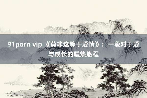 91porn vip 《莫非这等于爱情》:一段对于爱与成长的暖热旅程