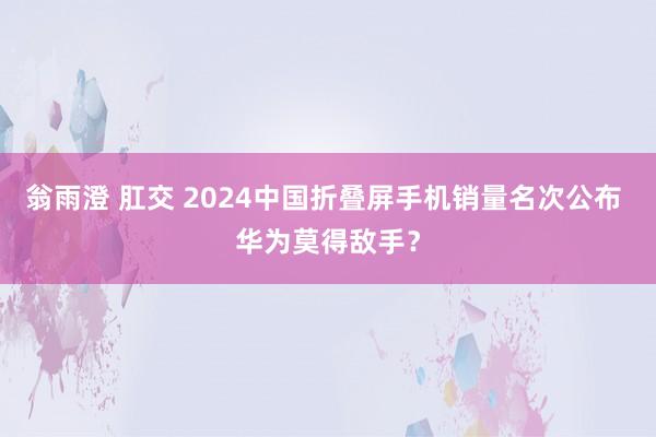 翁雨澄 肛交 2024中国折叠屏手机销量名次公布 华为莫得敌手?