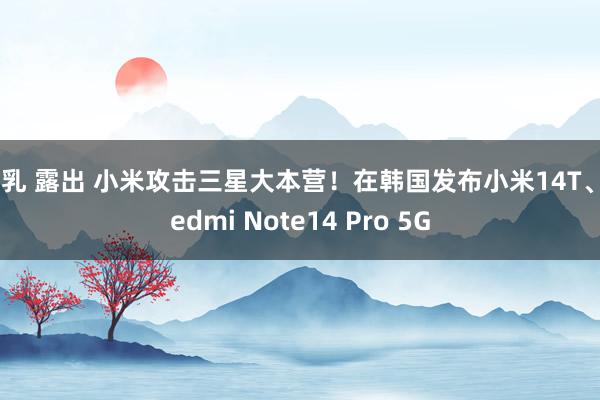 巨乳 露出 小米攻击三星大本营!在韩国发布小米14T、Redmi Note14 Pro 5G