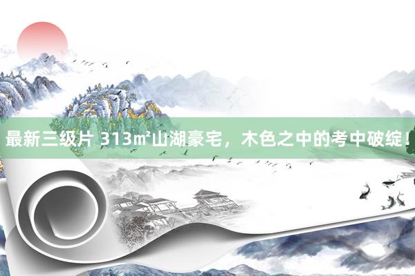 最新三级片 313㎡山湖豪宅,木色之中的考中破绽!