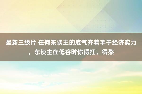 最新三级片 任何东谈主的底气齐着手于经济实力,东谈主在低谷时你得扛,得熬