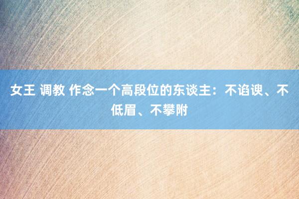 女王 调教 作念一个高段位的东谈主:不谄谀、不低眉、不攀附