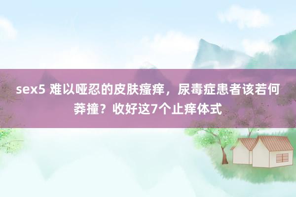 sex5 难以哑忍的皮肤瘙痒,尿毒症患者该若何莽撞?收好这7个止痒体式