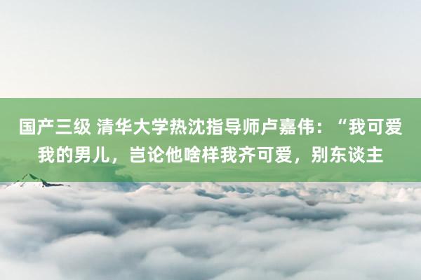 国产三级 清华大学热沈指导师卢嘉伟:“我可爱我的男儿,岂论他啥样我齐可爱,别东谈主