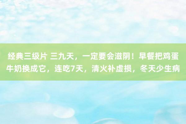 经典三级片 三九天,一定要会滋阴!早餐把鸡蛋牛奶换成它,连吃7天,清火补虚损,冬天少生病