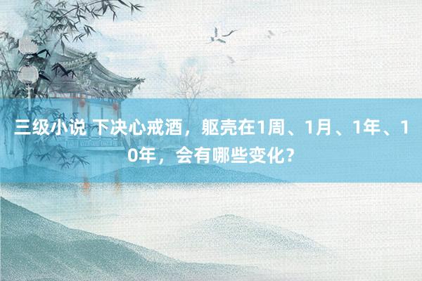 三级小说 下决心戒酒,躯壳在1周、1月、1年、10年,会有哪些变化?