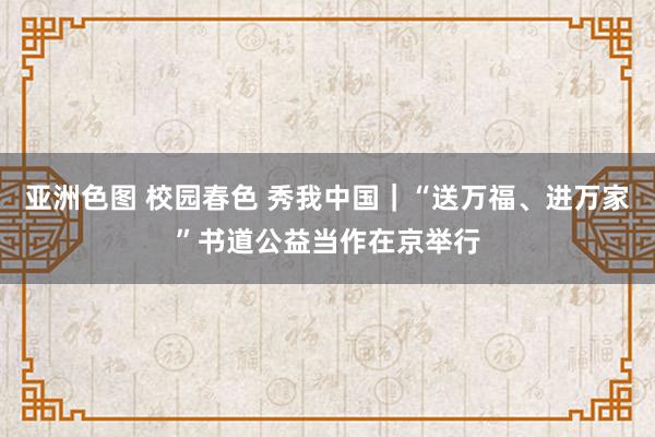 亚洲色图 校园春色 秀我中国|“送万福、进万家”书道公益当作在京举行