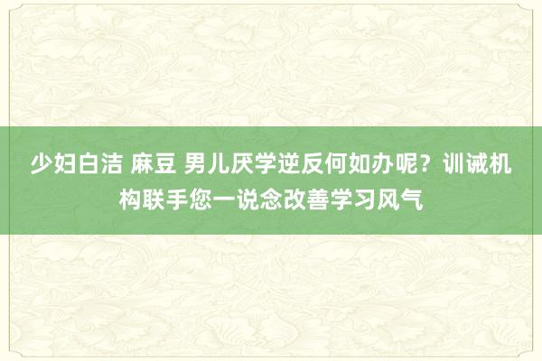少妇白洁 麻豆 男儿厌学逆反何如办呢?训诫机构联手您一说念改善学习风气