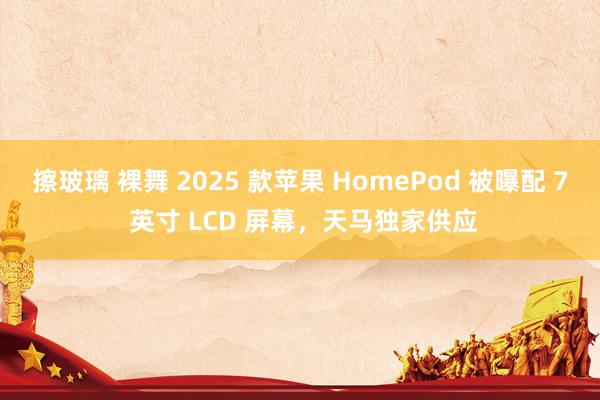 擦玻璃 裸舞 2025 款苹果 HomePod 被曝配 7 英寸 LCD 屏幕,天马独家供应