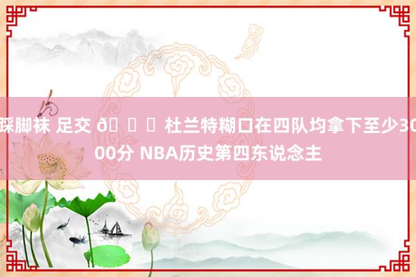 踩脚袜 足交 👀杜兰特糊口在四队均拿下至少3000分 NBA历史第四东说念主