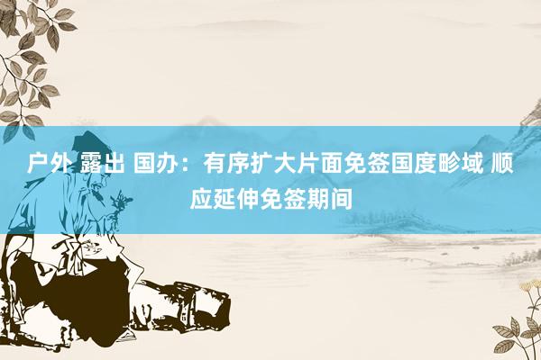 户外 露出 国办:有序扩大片面免签国度畛域 顺应延伸免签期间