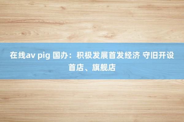 在线av pig 国办:积极发展首发经济 守旧开设首店、旗舰店