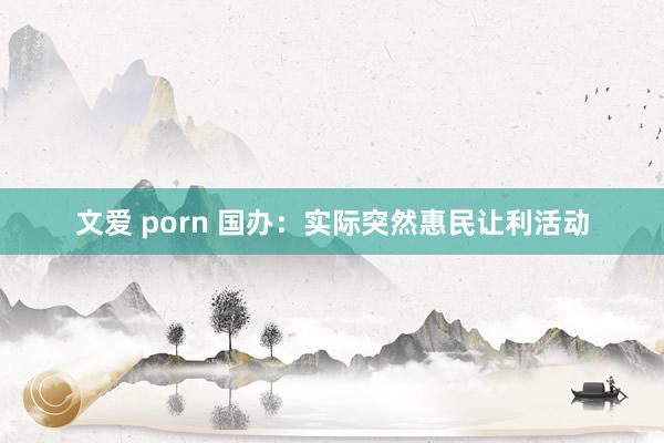 文爱 porn 国办:实际突然惠民让利活动