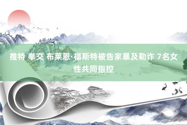 推特 拳交 布莱恩·福斯特被告家暴及勒诈 7名女性共同指控