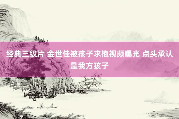 经典三级片 金世佳被孩子求抱视频曝光 点头承认是我方孩子