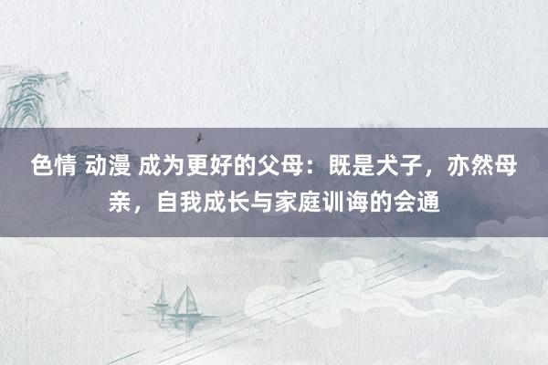 色情 动漫 成为更好的父母：既是犬子，亦然母亲，自我成长与家庭训诲的会通