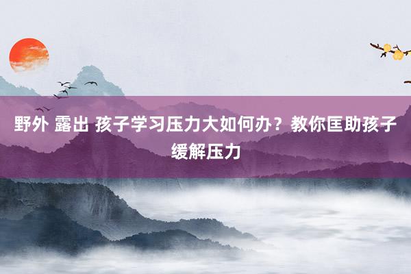 野外 露出 孩子学习压力大如何办?教你匡助孩子缓解压力