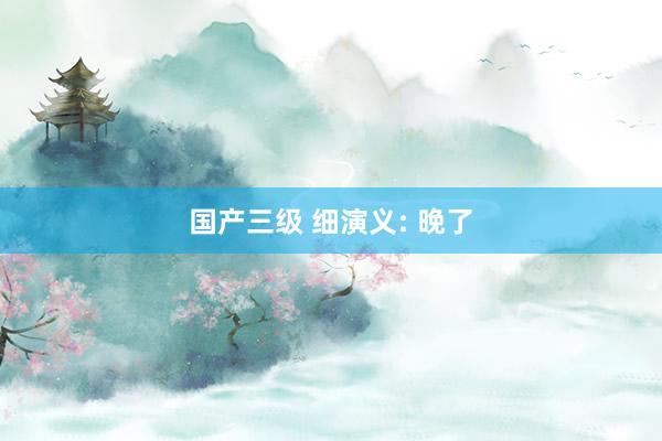 国产三级 细演义: 晚了