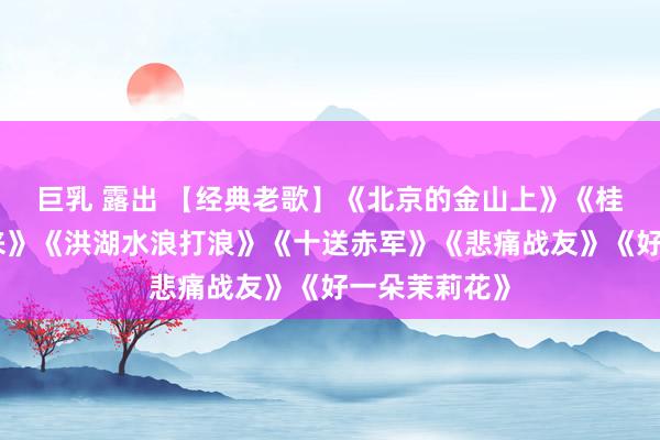 巨乳 露出 【经典老歌】《北京的金山上》《桂花敞开幸福来》《洪湖水浪打浪》《十送赤军》《悲痛战友》《好一朵茉莉花》